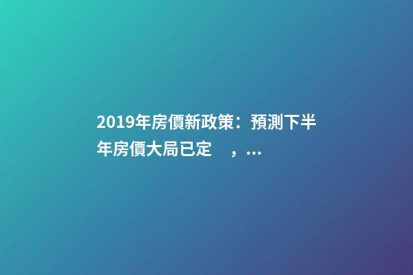 2019年房價新政策：預測下半年房價大局已定，以后房價會跌還是會漲？